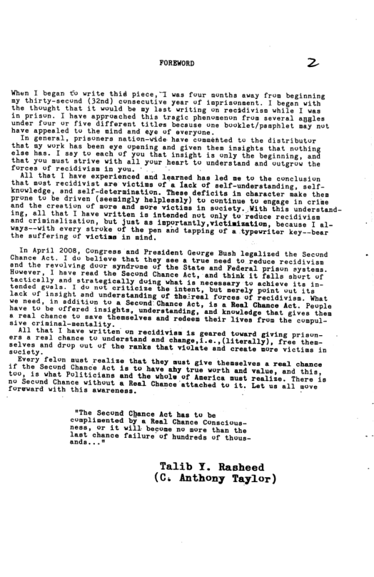 FOREWORD 2  Whun 1 began € vrite thid plece, "] vas four aunthe avay from beginning 27 thirtyCaccund (32nd) consecutive yeur of ioprisonsent. | bebas vith the thought thit it vould b sy dest oriting on recsdiviss vhite I v in prisun. I have appronched this irogic phenoaenon {ros soveral sgpies R SO B e T Ry At Y Bave appesled Lo the wing and sye of sieryon  Ih GEeral, prisiners mationvide have Somsbnted 1o the disteibutor thet 3y ’vork’hia besn sye upening and given thes insights that nothing elac has. 0yt such of you that snsight Ls omiy the berinring. and hat you’auststrive Vith all your heart to undersiand and soLgrid the Forcen ot raciaiv  K1 e T v &0 the concluston  e in suciety. Vith this understand- 12 intended not only to reduce recidiviss an”criainalization, but just as lsportantly,vickinisation, becauss I al- Vaye-—with evary stfoke of the pen and LePPiSE f & iypevriter key--bees the sulfering of victiss in ming.  In pril 2008, Gongress and Prasident Geurge Bush legalised the Second Chance’Act. T ab baliave that they true need to Feduce recidivi: 204 he revolving door syndrome of ihe State ans Federss: Hovever,"I’nave Foad the Sscond Crance Aeb. and thiy  freticeity and strategicatly Buing that 1u nec tonded gusls. 1’do not critleise the intent, but serely poist eut ity Lack of ineight and understanding of heiresl forees oF Lecidivi Yo need, in addiiion to’a Second Chance Acts is s Read Chance Aot have 10’be olfered insights, understan o that giv # real chance 10 save themsslves and Tron the conpul. aive’erininal-sentality.  11 that’T have vritien on rectdivies ts geare: ors s resl chance Lo underatand snd o 3elves and Grop out of the ranke that vios ociaty”  Every felon sust reslize that they must 41 the Second Chance Act’is to have ahy trie worth and value, and thie: £00, 18 vhat Foliticians and the uhole of Assrica sest realibe. fhers ie  00 Socund Chance vithout a Real Chance attached b0 fer Lot ss a1l ence’ Forevard vith this svares  IThe Secund Chance Act has to be complisented by s Reed Chance Conseious- Dess, or it uill becose mo ore than tne  chance failura of hundreds of thoo  Talib Y. Rasheed (C.” Anthony Taylor) 